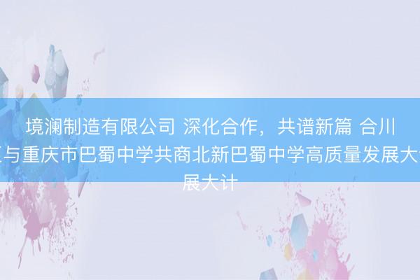 境澜制造有限公司 深化合作，共谱新篇 合川区与重庆市巴蜀中学共商北新巴蜀中学高质量发展大计