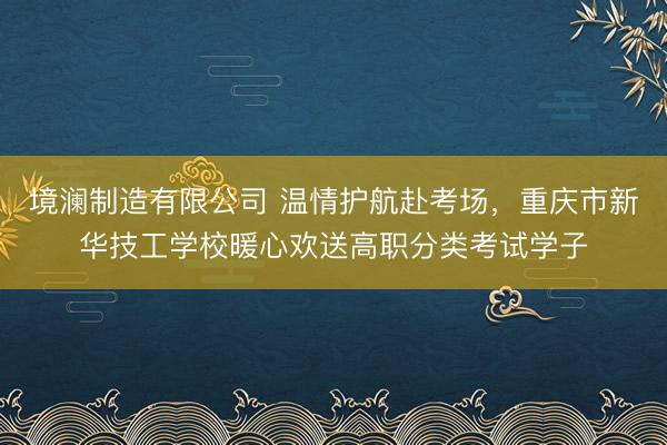 境澜制造有限公司 温情护航赴考场，重庆市新华技工学校暖心欢送高职分类考试学子