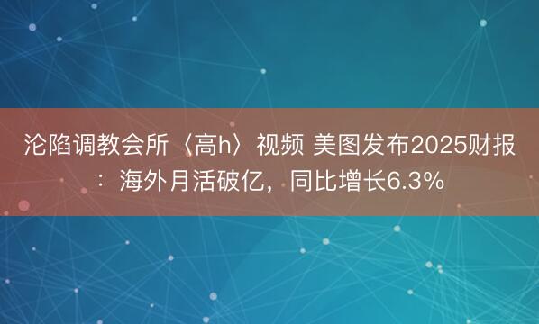 沦陷调教会所〈高h〉视频 美图发布2025财报：海外月活破亿，同比增长6.3％
