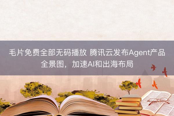 毛片免费全部无码播放 腾讯云发布Agent产品全景图，加速AI和出海布局