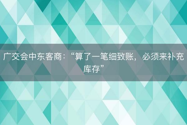 广交会中东客商：“算了一笔细致账，必须来补充库存”