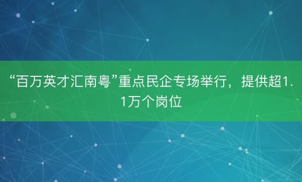 “百万英才汇南粤”重点民企专场举行，提供超1.1万个岗位