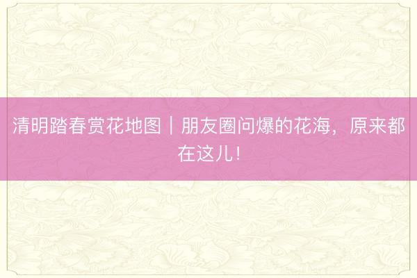 清明踏春赏花地图｜朋友圈问爆的花海，原来都在这儿！