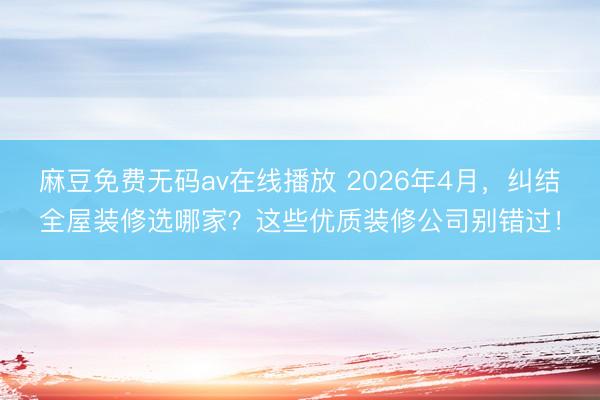 麻豆免费无码av在线播放 2026年4月，纠结全屋装修选哪家？这些优质装修公司别错过！