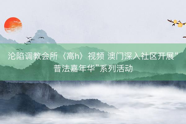 沦陷调教会所〈高h〉视频 澳门深入社区开展“普法嘉年华”系列活动