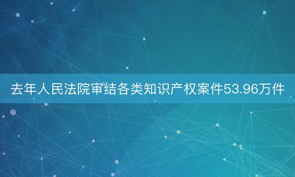 去年人民法院审结各类知识产权案件53.96万件