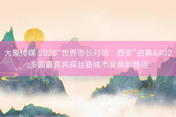 大象传媒 2026“世界市长对话・西安”启幕 多国嘉宾共探丝路城市发展新路径