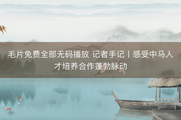 毛片免费全部无码播放 记者手记丨感受中马人才培养合作蓬勃脉动
