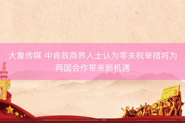 大象传媒 中肯政商界人士认为零关税举措将为两国合作带来新机遇