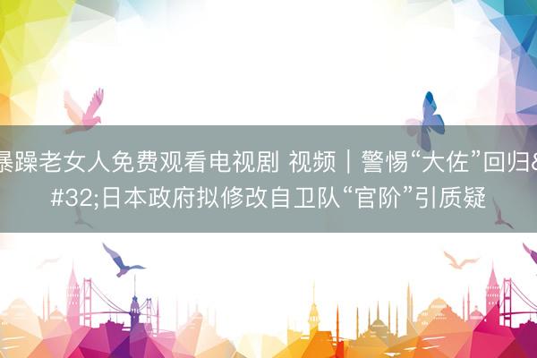 暴躁老女人免费观看电视剧 视频｜警惕“大佐”回归 日本政府拟修改自卫队“官阶”引质疑