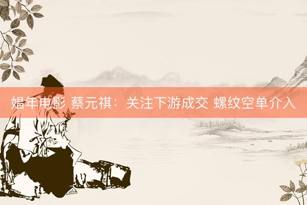 娼年电影 蔡元祺：关注下游成交 螺纹空单介入