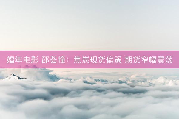 娼年电影 邵荟憧：焦炭现货偏弱 期货窄幅震荡