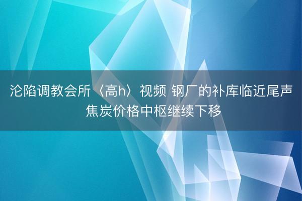 沦陷调教会所〈高h〉视频 钢厂的补库临近尾声 焦炭价格中枢继续下移