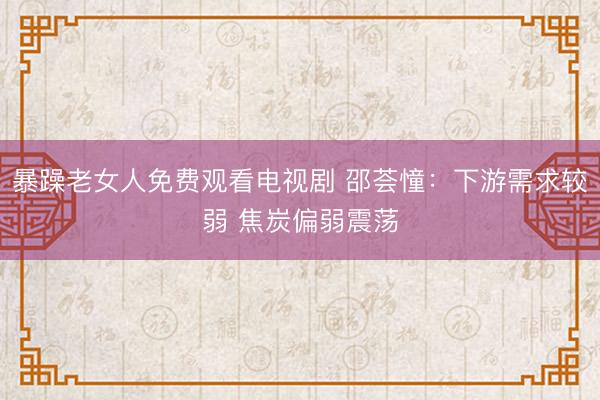 暴躁老女人免费观看电视剧 邵荟憧：下游需求较弱 焦炭偏弱震荡