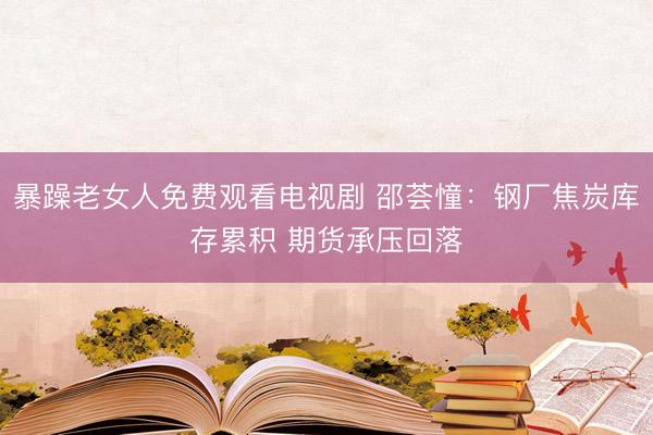 暴躁老女人免费观看电视剧 邵荟憧：钢厂焦炭库存累积 期货承压回落