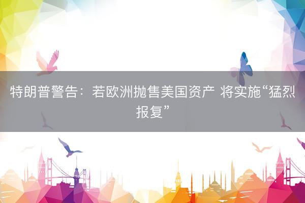 特朗普警告：若欧洲抛售美国资产 将实施“猛烈报复”