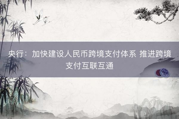央行：加快建设人民币跨境支付体系 推进跨境支付互联互通