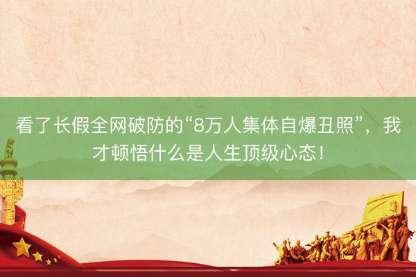 看了长假全网破防的“8万人集体自爆丑照”，我才顿悟什么是人生顶级心态！