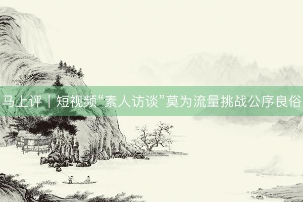 马上评｜短视频“素人访谈”莫为流量挑战公序良俗