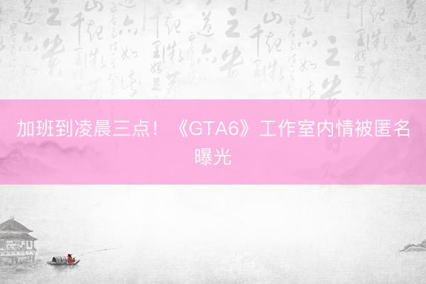 加班到凌晨三点！《GTA6》工作室内情被匿名曝光