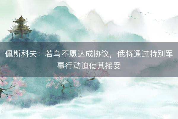 佩斯科夫：若乌不愿达成协议，俄将通过特别军事行动迫使其接受