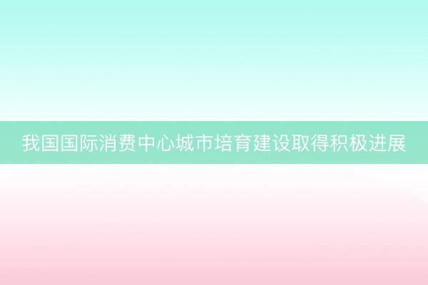 我国国际消费中心城市培育建设取得积极进展
