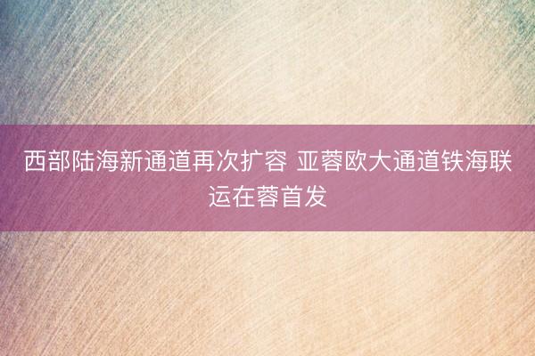 西部陆海新通道再次扩容 亚蓉欧大通道铁海联运在蓉首发