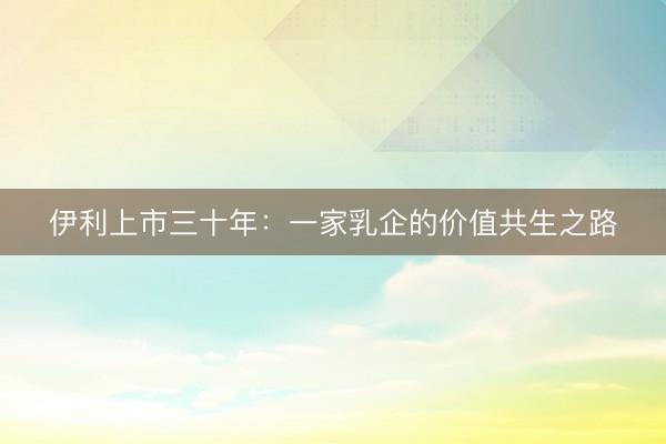 伊利上市三十年：一家乳企的价值共生之路