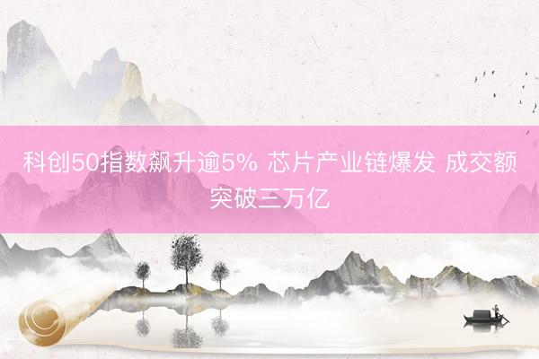 科创50指数飙升逾5% 芯片产业链爆发 成交额突破三万亿