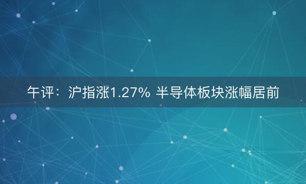 午评：沪指涨1.27% 半导体板块涨幅居前