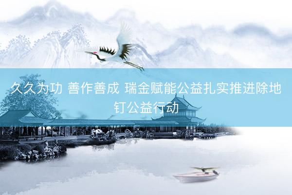 久久为功 善作善成 瑞金赋能公益扎实推进除地钉公益行动