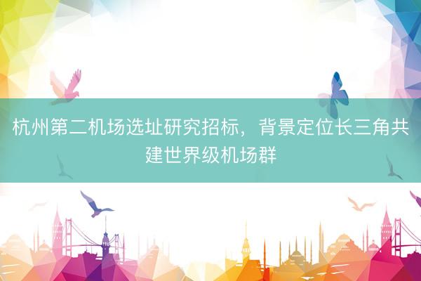 杭州第二机场选址研究招标，背景定位长三角共建世界级机场群