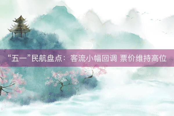 “五一”民航盘点：客流小幅回调 票价维持高位