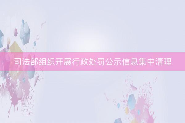 司法部组织开展行政处罚公示信息集中清理
