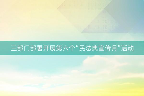 三部门部署开展第六个“民法典宣传月”活动