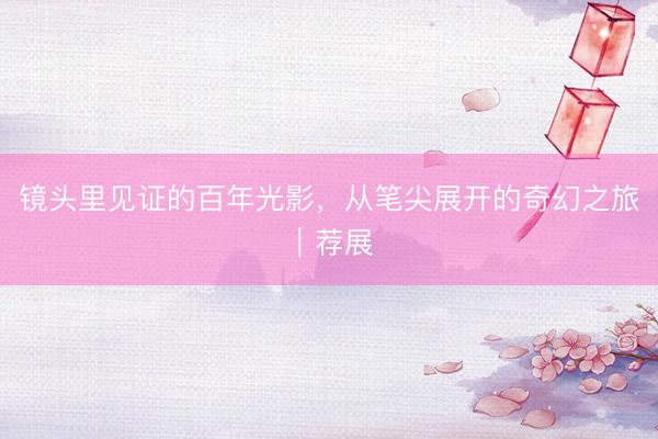 镜头里见证的百年光影，从笔尖展开的奇幻之旅｜荐展