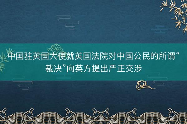 中国驻英国大使就英国法院对中国公民的所谓“裁决”向英方提出严正交涉