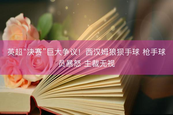 英超“决赛”巨大争议！西汉姆狼狈手球 枪手球员暴怒 主裁无视
