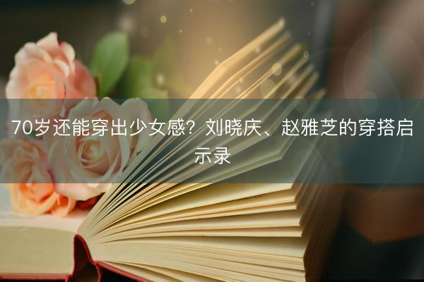 70岁还能穿出少女感？刘晓庆、赵雅芝的穿搭启示录