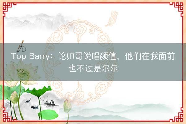 Top Barry：论帅哥说唱颜值，他们在我面前也不过是尔尔