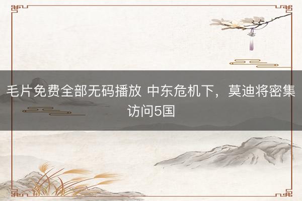 毛片免费全部无码播放 中东危机下，莫迪将密集访问5国