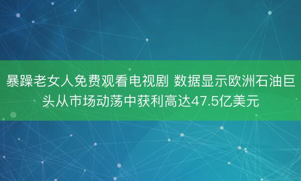 暴躁老女人免费观看电视剧 数据显示欧洲石油巨头从市场动荡中获利高达47.5亿美元