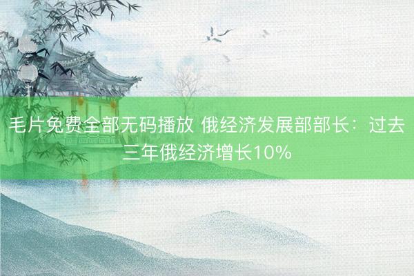 毛片免费全部无码播放 俄经济发展部部长：过去三年俄经济增长10%