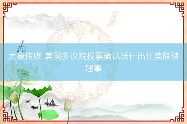 大象传媒 美国参议院投票确认沃什出任美联储理事