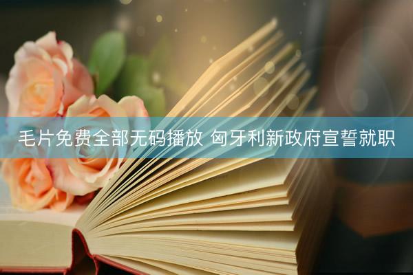 毛片免费全部无码播放 匈牙利新政府宣誓就职