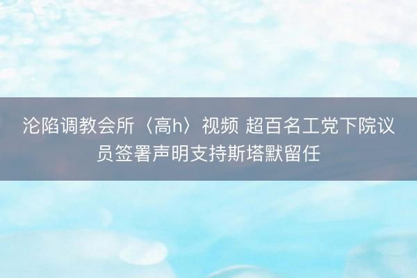 沦陷调教会所〈高h〉视频 超百名工党下院议员签署声明支持斯塔默留任