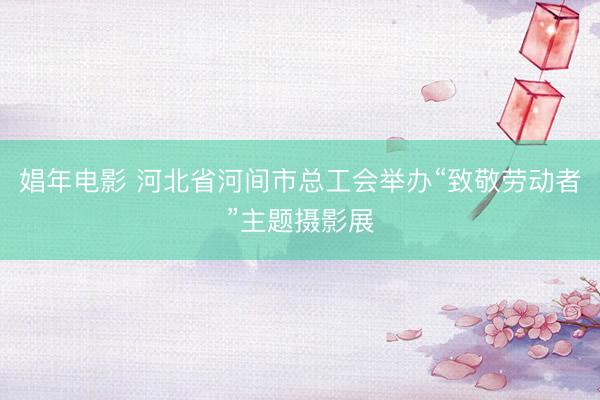 娼年电影 河北省河间市总工会举办“致敬劳动者”主题摄影展