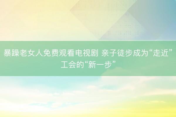 暴躁老女人免费观看电视剧 亲子徒步成为“走近”工会的“新一步”