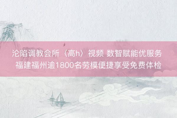 沦陷调教会所〈高h〉视频 数智赋能优服务 福建福州逾1800名劳模便捷享受免费体检