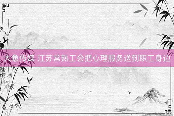 大象传媒 江苏常熟工会把心理服务送到职工身边